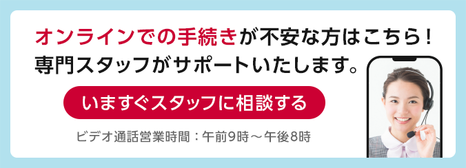 オンラインでの手続きが不安な方はこちら！専門スタッフがサポートいたします。いますぐスタッフに相談する ビデオ通話営業時間：午前9時～午後8時