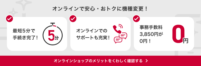 オンラインで安心・おトクに機種変更!最短5分で手続き完了!オンラインでのサポートも充実!事務手数料3,850円が0円!オンラインショップのメリットをくわしく確認する