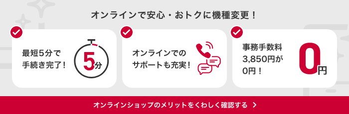 オンラインショップでの機種変更なら事務手数料3,850円（税込）が0円。 24時間手続きOK！ 最短2日でお届け！ しっかりサポート！ オンラインショップで機種変更するメリットはこちらから