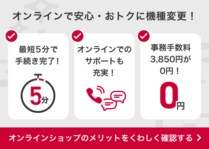 オンラインで安心・おトクに機種変更!最短5分で手続き完了!オンラインでのサポートも充実!事務手数料3,850円が0円!オンラインショップのメリットをくわしく確認する