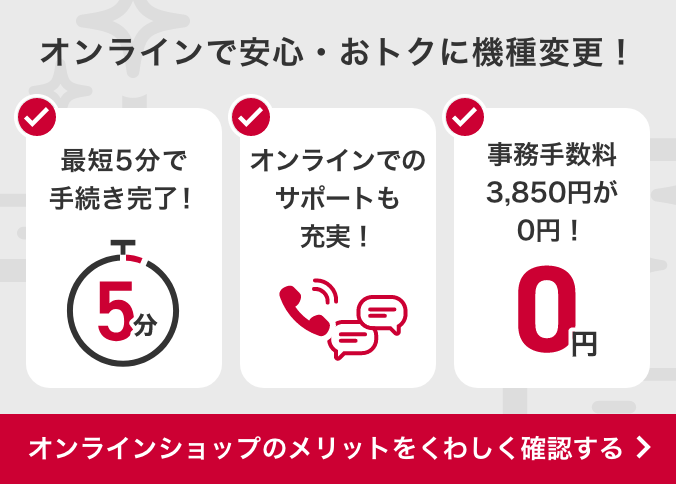 オンラインショップでの機種変更なら事務手数料3,850円（税込）が0円。 24時間手続きOK！ 最短2日でお届け！ しっかりサポート！ オンラインショップで機種変更するメリットはこちらから