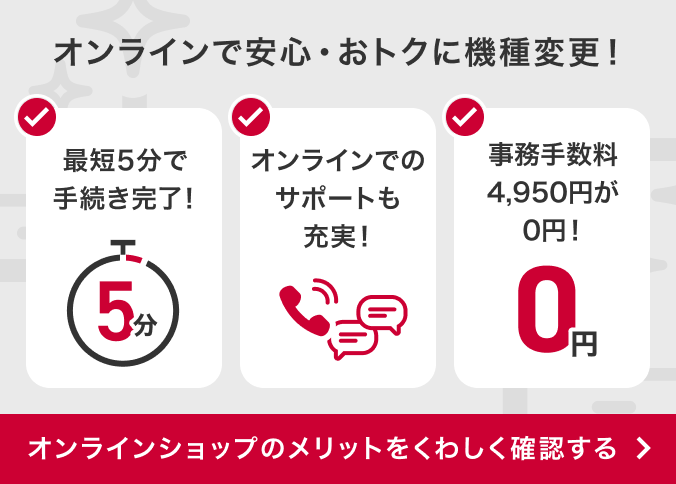 オンラインで安心・おトクに機種変更!最短5分で手続き完了!オンラインでのサポートも充実!事務手数料4,950円が0円!オンラインショップのメリットをくわしく確認する
