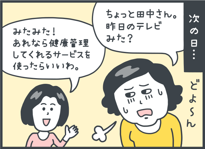 次の日。女性：「ちょっと田中さん。昨日のテレビみた？」。田中さん：「みたみた！あれなら健康管理してくれるサービスを使ったらいいわ。」