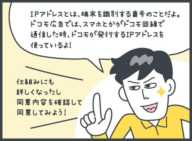 男性：「IPアドレスとは、端末を識別する番号のことだよ。ドコモ広告では、スマホとかがドコモ回線で通信した時、ドコモが発行するIPアドレスを使っているよ！」「仕組みにも詳しくなったし同意内容を確認して同意してみよう！」