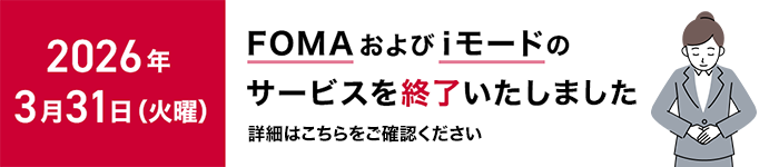 2026年3月31日(火曜)に「FOMA」および「iモード」のサービスを終了いたしました。詳細はこちらをご確認ください。