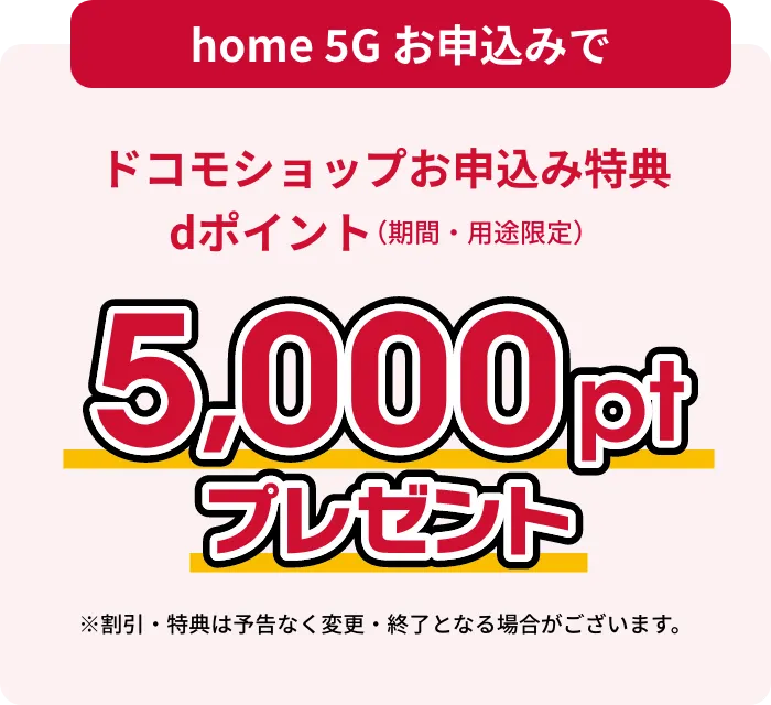 home 5Gお申し込みでドコモショップお申し込み特典dポイント（期間・用途限定）5,000ptプレゼント ※割引・特典は予告なく変更・終了となる場合がございます。